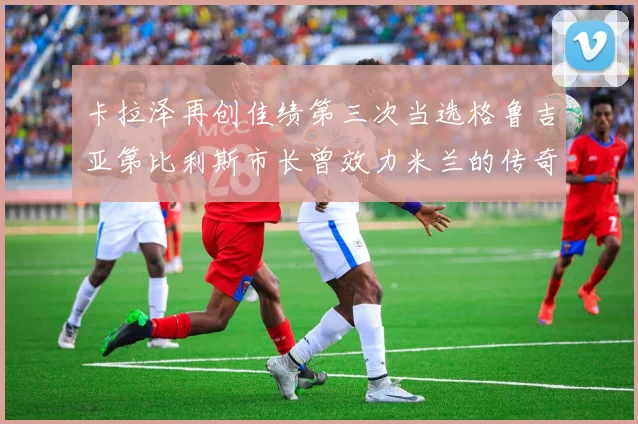卡拉泽再创佳绩第三次当选格鲁吉亚第比利斯市长曾效力米兰的传奇人物