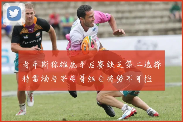 考辛斯称雄鹿季后赛缺乏第二选择特雷杨与字母哥组合将势不可挡