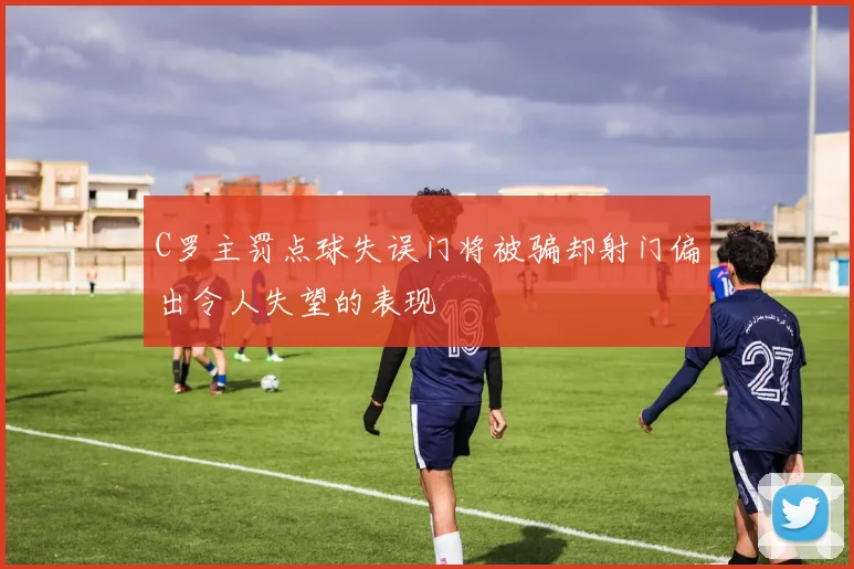 C罗主罚点球失误门将被骗却射门偏出令人失望的表现
