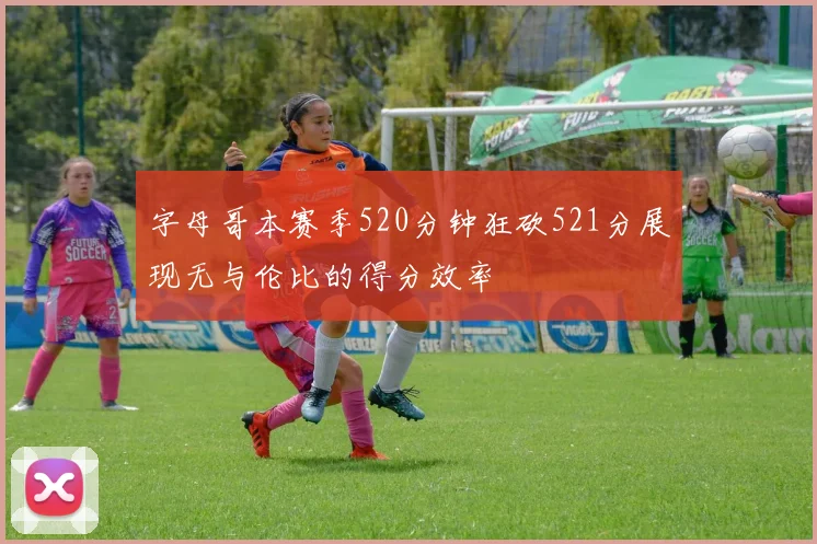 字母哥本赛季520分钟狂砍521分展现无与伦比的得分效率