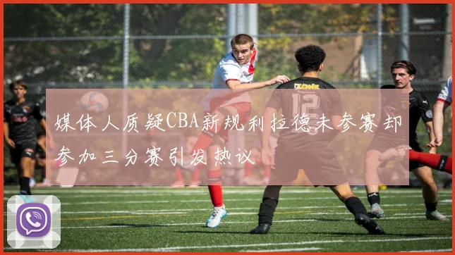 媒体人质疑CBA新规利拉德未参赛却参加三分赛引发热议