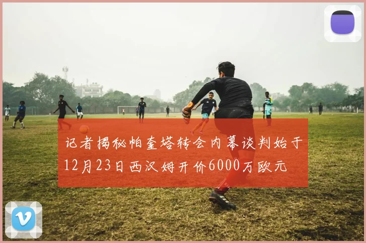记者揭秘帕奎塔转会内幕谈判始于12月23日西汉姆开价6000万欧元