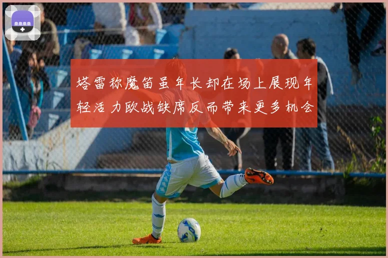塔雷称魔笛虽年长却在场上展现年轻活力欧战缺席反而带来更多机会