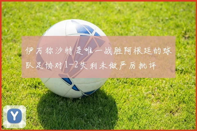 伊万称沙特是唯一战胜阿根廷的球队足协对1-2失利未做严厉批评