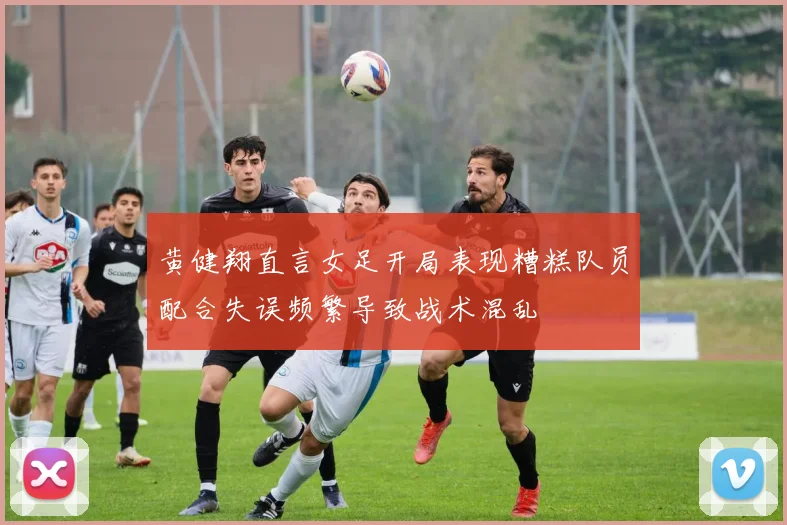 黄健翔直言女足开局表现糟糕队员配合失误频繁导致战术混乱