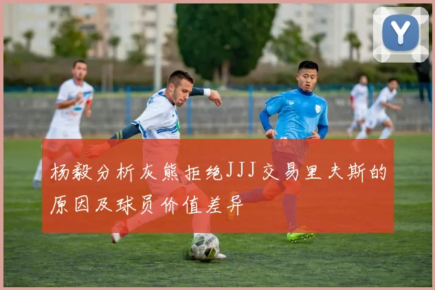 杨毅分析灰熊拒绝JJJ交易里夫斯的原因及球员价值差异
