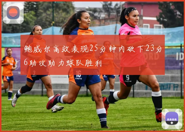 鲍威尔高效表现25分钟内砍下23分6助攻助力球队胜利