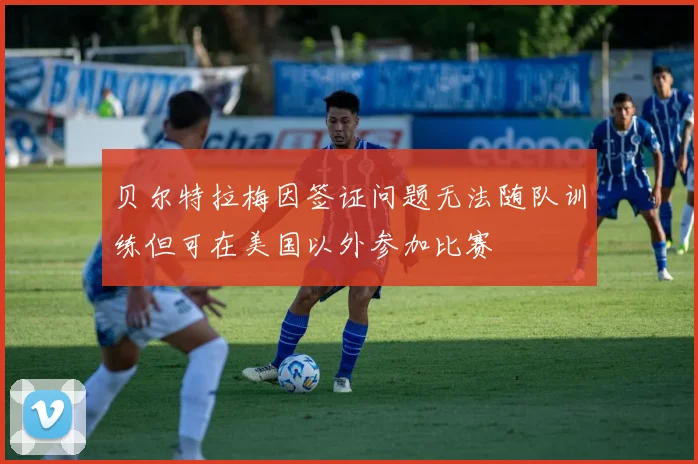贝尔特拉梅因签证问题无法随队训练但可在美国以外参加比赛