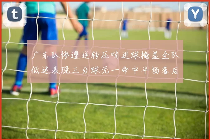 广东队惨遭逆转压哨进球掩盖全队低迷表现三分球无一命中半场落后26分