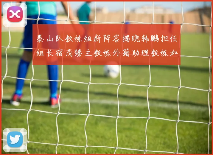 泰山队教练组新阵容揭晓韩鹏担任组长宿茂臻主教练外籍助理教练加盟