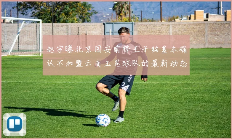 赵宇曝北京国安前锋王子铭基本确认不加盟云南玉昆球队的最新动态