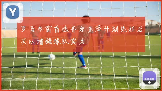 罗马冬窗首选齐尔克泽计划先租后买以增强球队实力
