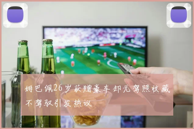 姆巴佩26岁获赠豪车却无驾照收藏不驾驭引发热议