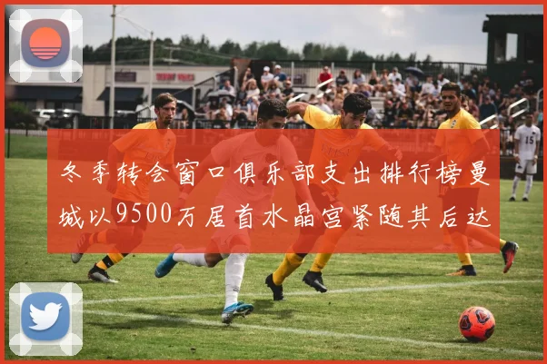冬季转会窗口俱乐部支出排行榜曼城以9500万居首水晶宫紧随其后达8970万