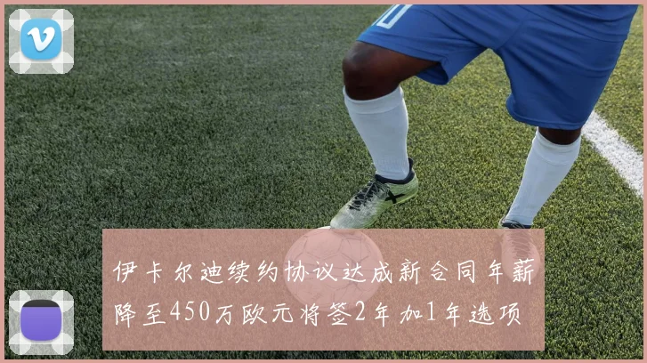 伊卡尔迪续约协议达成新合同年薪降至450万欧元将签2年加1年选项