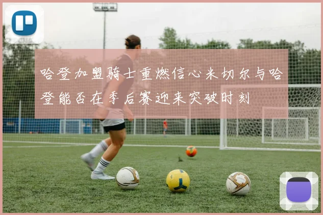 哈登加盟骑士重燃信心米切尔与哈登能否在季后赛迎来突破时刻