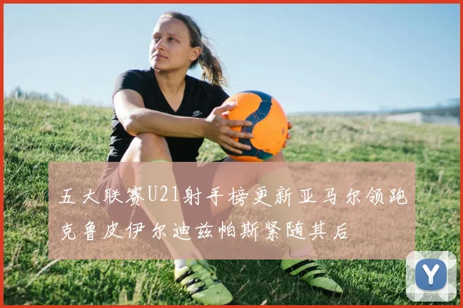 五大联赛U21射手榜更新亚马尔领跑克鲁皮伊尔迪兹帕斯紧随其后
