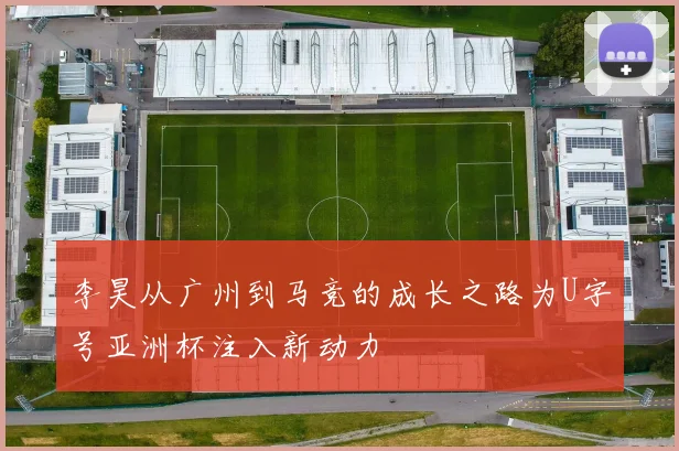 李昊从广州到马竞的成长之路为U字号亚洲杯注入新动力