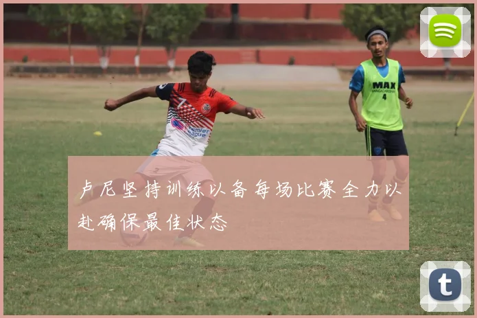 卢尼坚持训练以备每场比赛全力以赴确保最佳状态