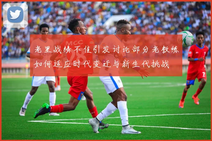 老里战绩不佳引发讨论部分老教练如何适应时代变迁与新生代挑战