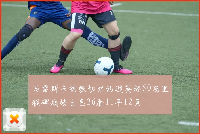 马雷斯卡执教切尔西迎英超50场里程碑战绩出色26胜11平12负