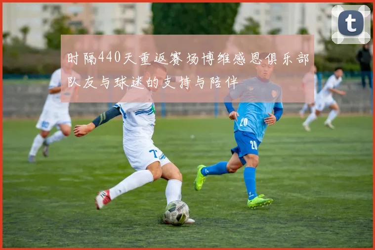 时隔440天重返赛场博维感恩俱乐部队友与球迷的支持与陪伴