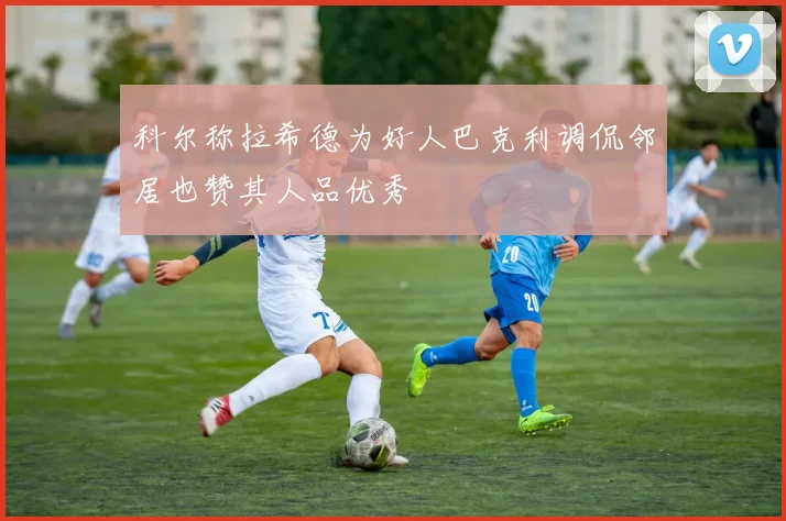科尔称拉希德为好人巴克利调侃邻居也赞其人品优秀