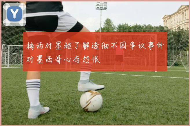 梅西对墨超了解透彻不因争议事件对墨西哥心存怨恨
