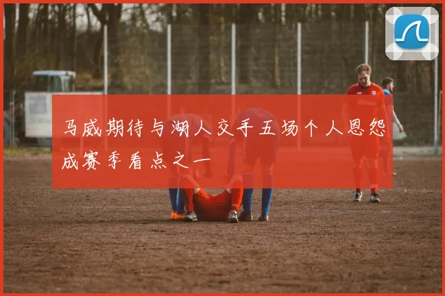 马威期待与湖人交手五场个人恩怨成赛季看点之一