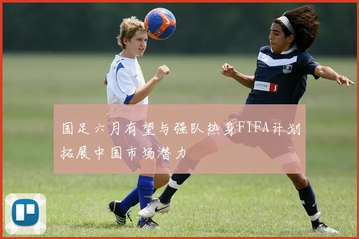 国足六月有望与强队热身FIFA计划拓展中国市场潜力