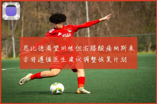 恩比德渴望训练但右膝酸痛纳斯表示将遵循医生建议调整恢复计划