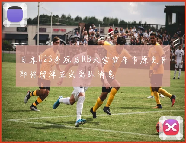 日本U23夺冠后RB大宫宣布市原吏音即将留洋正式离队消息