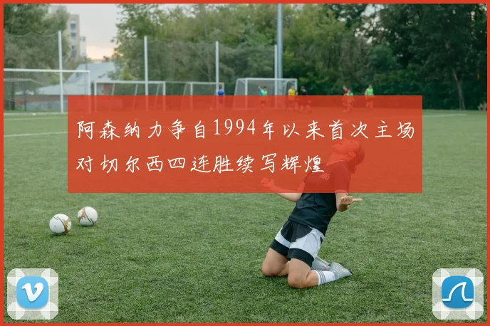 阿森纳力争自1994年以来首次主场对切尔西四连胜续写辉煌