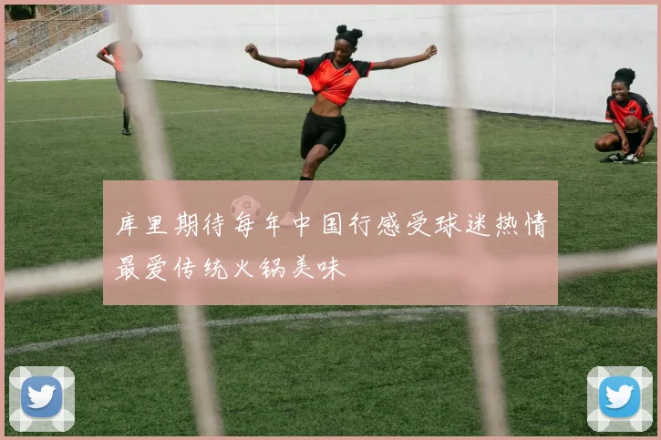 库里期待每年中国行感受球迷热情最爱传统火锅美味