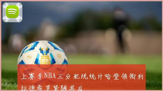 上赛季NBA三分犯规统计哈登领衔利拉德希罗紧随其后