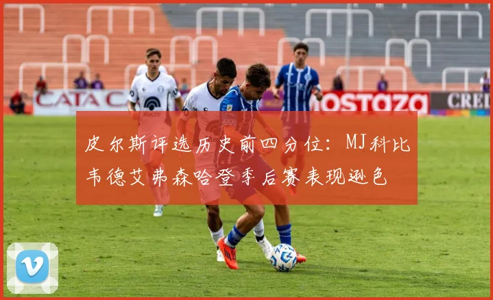 皮尔斯评选历史前四分位：MJ科比韦德艾弗森哈登季后赛表现逊色