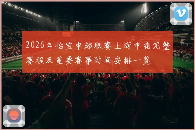 2026年怡宝中超联赛上海申花完整赛程及重要赛事时间安排一览